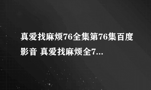 真爱找麻烦76全集第76集百度影音 真爱找麻烦全77集第77集下载 ，
