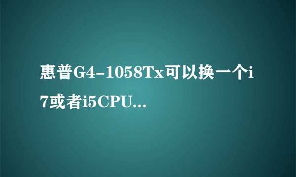 惠普G4-1058Tx可以换一个i7或者i5CPU吗，这个笔记本CPU可以取下的吗