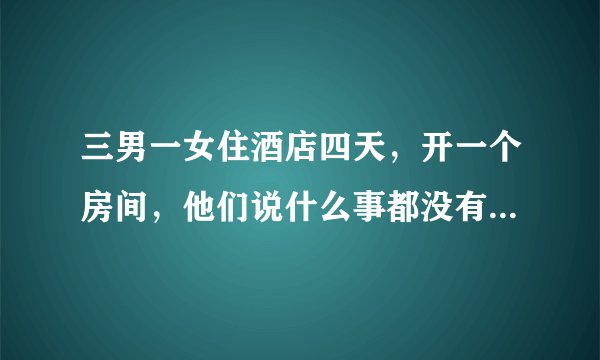 三男一女住酒店四天，开一个房间，他们说什么事都没有，是不是真的