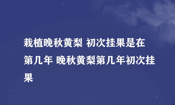 栽植晚秋黄梨 初次挂果是在第几年 晚秋黄梨第几年初次挂果