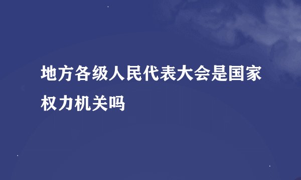 地方各级人民代表大会是国家权力机关吗