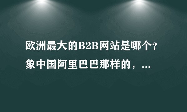 欧洲最大的B2B网站是哪个？象中国阿里巴巴那样的，因为我要做产品到欧洲市场。谢谢！
