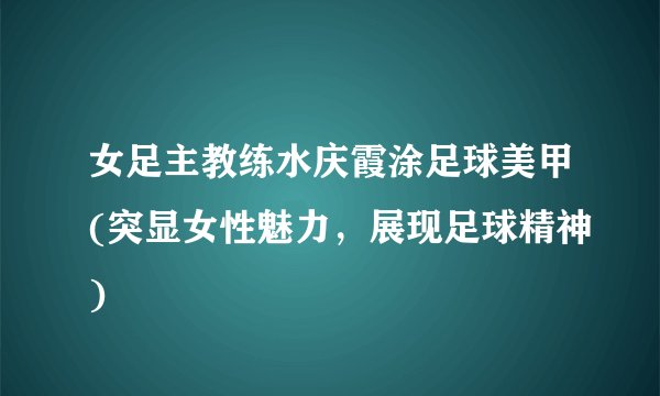 女足主教练水庆霞涂足球美甲(突显女性魅力，展现足球精神)