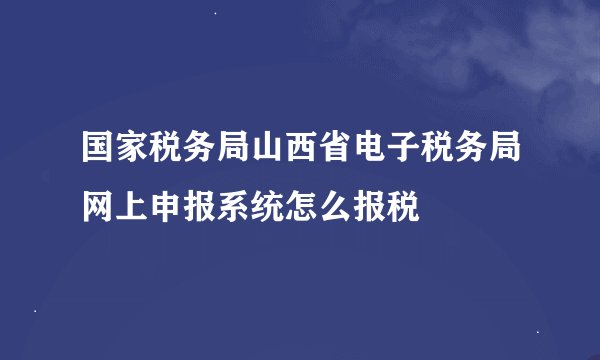 国家税务局山西省电子税务局网上申报系统怎么报税