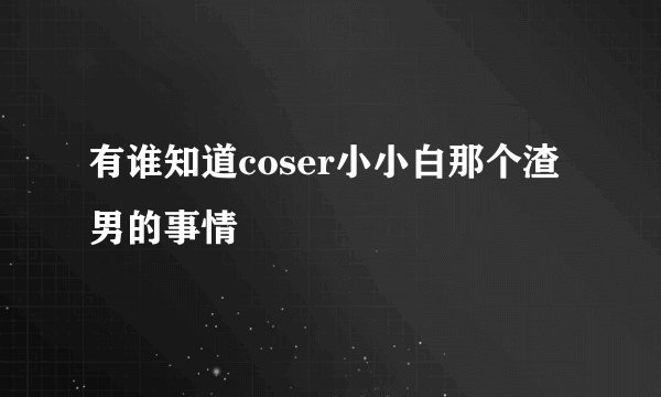 有谁知道coser小小白那个渣男的事情