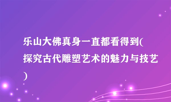 乐山大佛真身一直都看得到(探究古代雕塑艺术的魅力与技艺)
