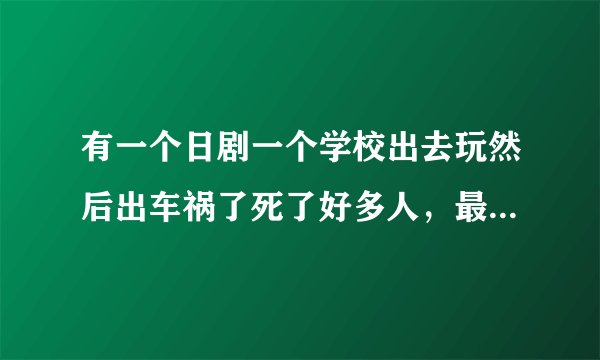 有一个日剧一个学校出去玩然后出车祸了死了好多人，最后就有一个人活着，叫什么来着