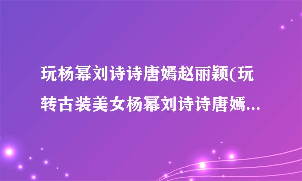 玩杨幂刘诗诗唐嫣赵丽颖(玩转古装美女杨幂刘诗诗唐嫣赵丽颖)