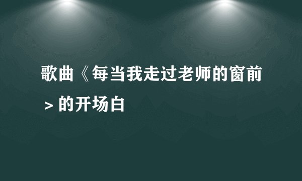 歌曲《每当我走过老师的窗前＞的开场白