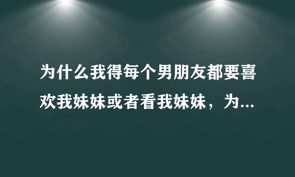 为什么我得每个男朋友都要喜欢我妹妹或者看我妹妹，为啥，为啥。