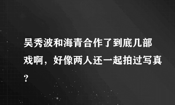 吴秀波和海青合作了到底几部戏啊，好像两人还一起拍过写真？