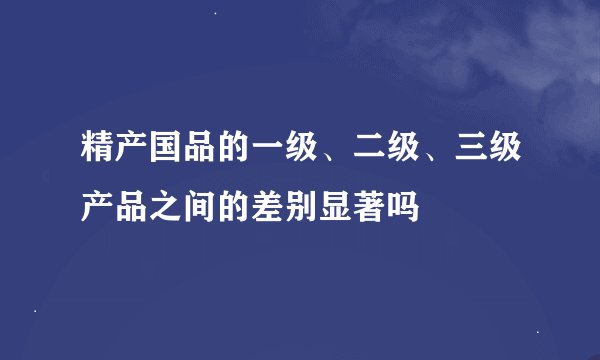 精产国品的一级、二级、三级产品之间的差别显著吗