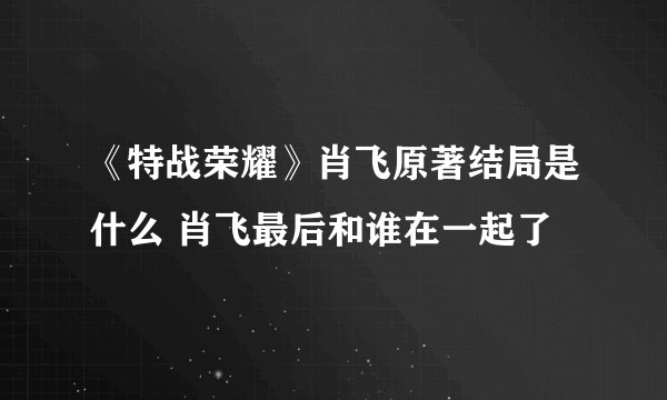 《特战荣耀》肖飞原著结局是什么 肖飞最后和谁在一起了