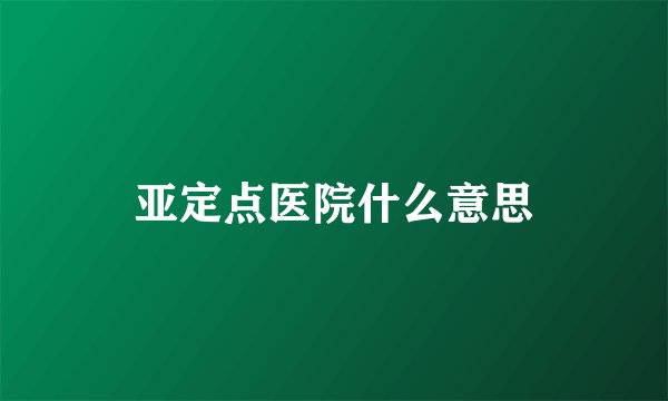 亚定点医院什么意思