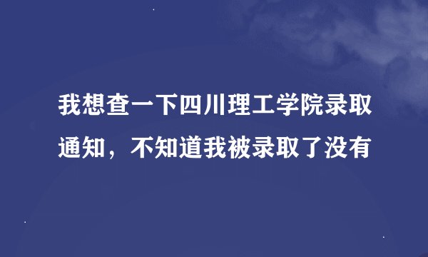 我想查一下四川理工学院录取通知,不知道我被录取了没有