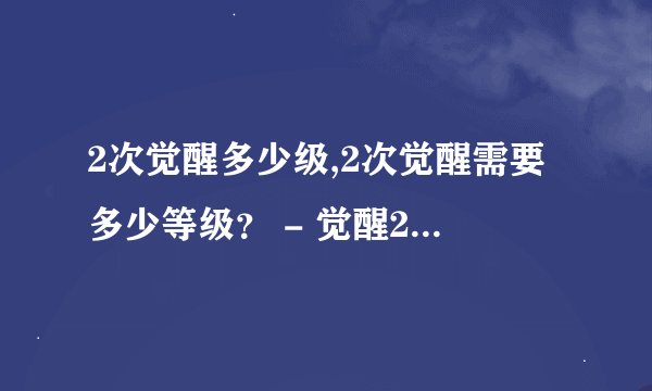 2次觉醒多少级,2次觉醒需要多少等级？ - 觉醒2次需要升到多少级？