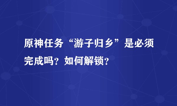 原神任务“游子归乡”是必须完成吗？如何解锁？