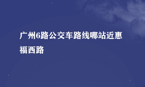 广州6路公交车路线哪站近惠福西路