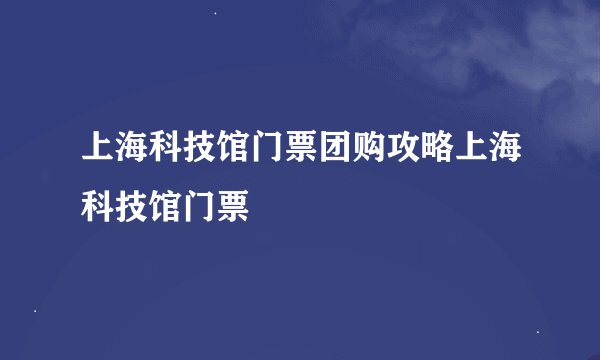 上海科技馆门票团购攻略上海科技馆门票