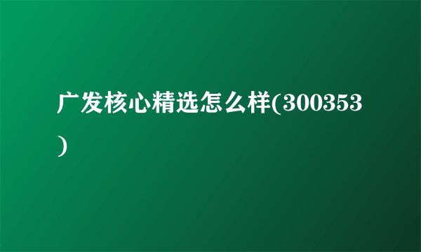 广发核心精选怎么样(300353)