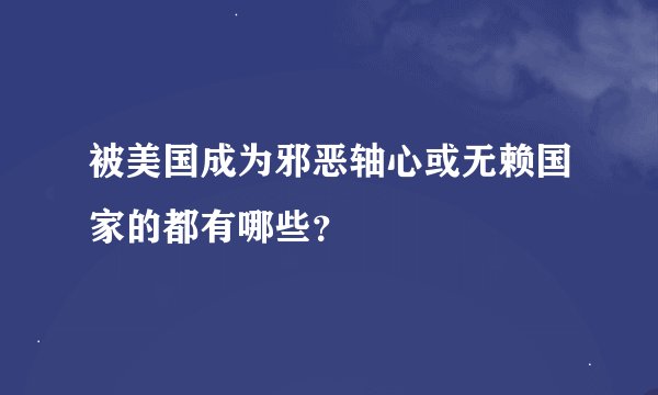 被美国成为邪恶轴心或无赖国家的都有哪些？