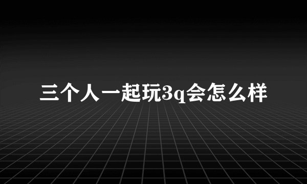 三个人一起玩3q会怎么样