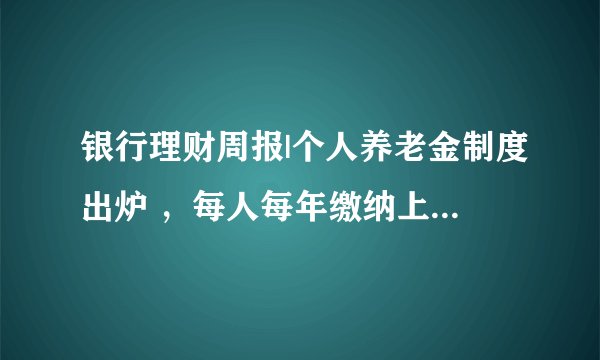 银行理财周报|个人养老金制度出炉 ,每人每年缴纳上限1.2万