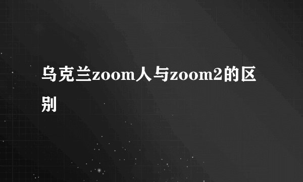 乌克兰zoom人与zoom2的区别