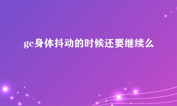 gc身体抖动的时候还要继续么