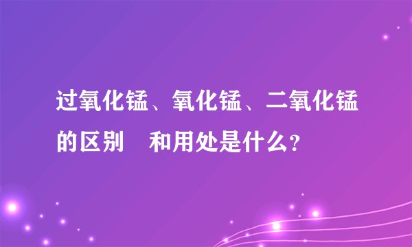 过氧化锰、氧化锰、二氧化锰的区别 和用处是什么？
