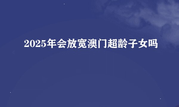 2025年会放宽澳门超龄子女吗
