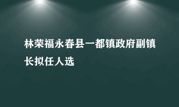 林荣福永春县一都镇政府副镇长拟任人选