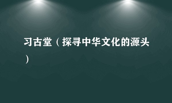 习古堂（探寻中华文化的源头）