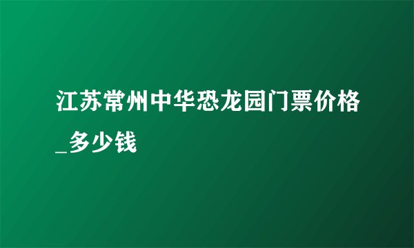 江苏常州中华恐龙园门票价格_多少钱