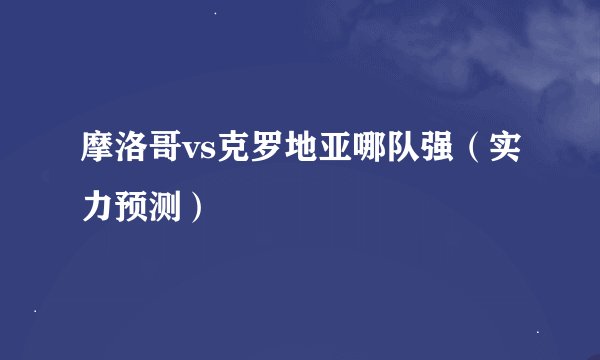摩洛哥vs克罗地亚哪队强（实力预测）