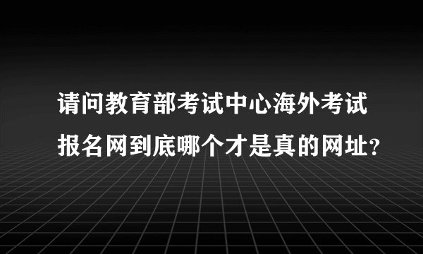 请问教育部考试中心海外考试报名网到底哪个才是真的网址？