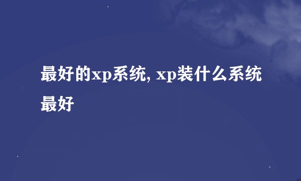 最好的xp系统, xp装什么系统最好