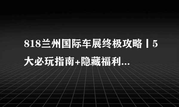 818兰州国际车展终极攻略丨5大必玩指南+隐藏福利一网打尽