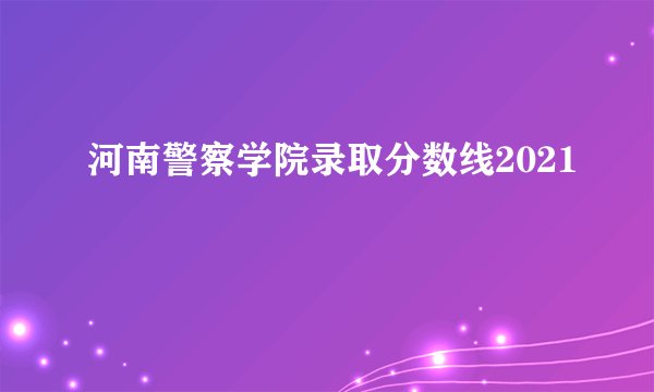 河南警察学院录取分数线2021