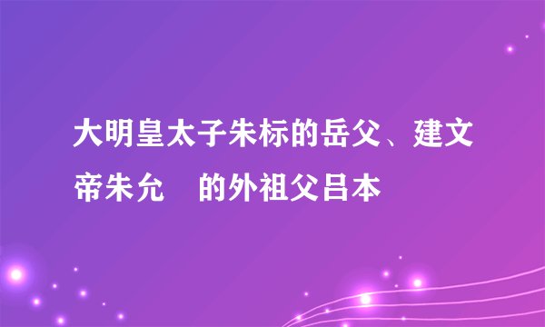 大明皇太子朱标的岳父、建文帝朱允炆的外祖父吕本