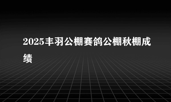 2025丰羽公棚赛鸽公棚秋棚成绩