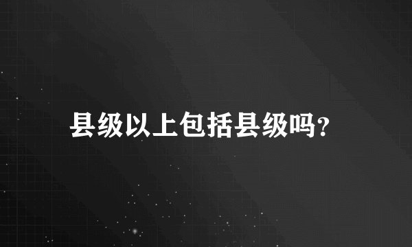 县级以上包括县级吗？