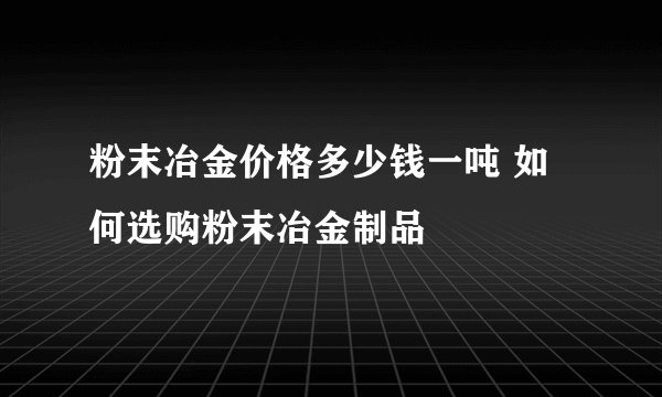 粉末冶金价格多少钱一吨 如何选购粉末冶金制品