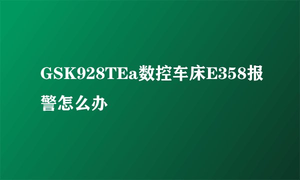 GSK928TEa数控车床E358报警怎么办