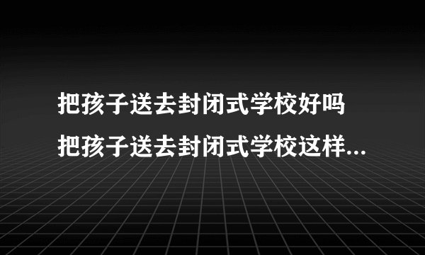 把孩子送去封闭式学校好吗 把孩子送去封闭式学校这样真的好吗