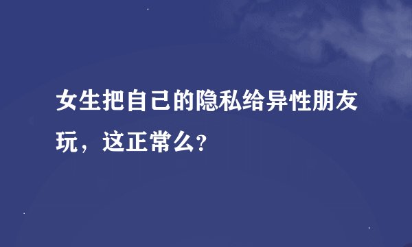 女生把自己的隐私给异性朋友玩,这正常么?