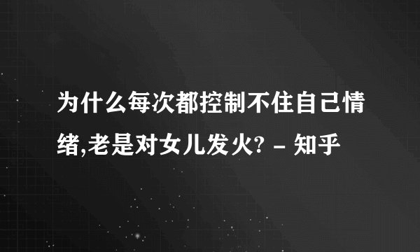 为什么每次都控制不住自己情绪,老是对女儿发火? - 知乎