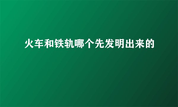 火车和铁轨哪个先发明出来的