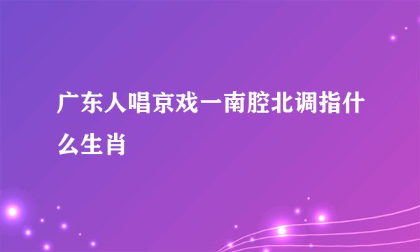广东人唱京戏一南腔北调指什么生肖