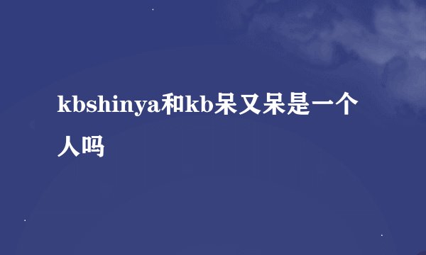 kbshinya和kb呆又呆是一个人吗